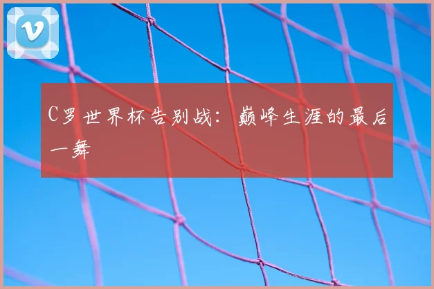 C罗世界杯告别战：巅峰生涯的最后一舞
