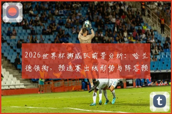 2026世界杯挪威队前景分析：哈兰德领衔，预选赛出线形势与阵容预测全解读