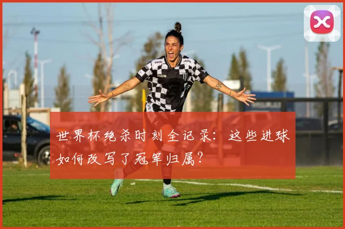 世界杯绝杀时刻全记录：这些进球如何改写了冠军归属？