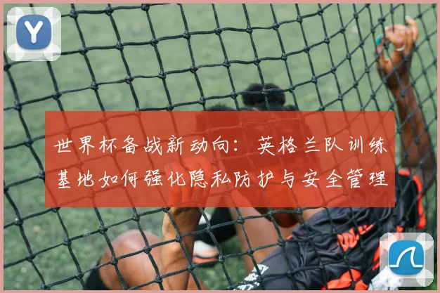 世界杯备战新动向：英格兰队训练基地如何强化隐私防护与安全管理