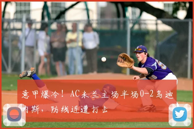 意甲爆冷！AC米兰主场半场0-2乌迪内斯，防线连遭打击