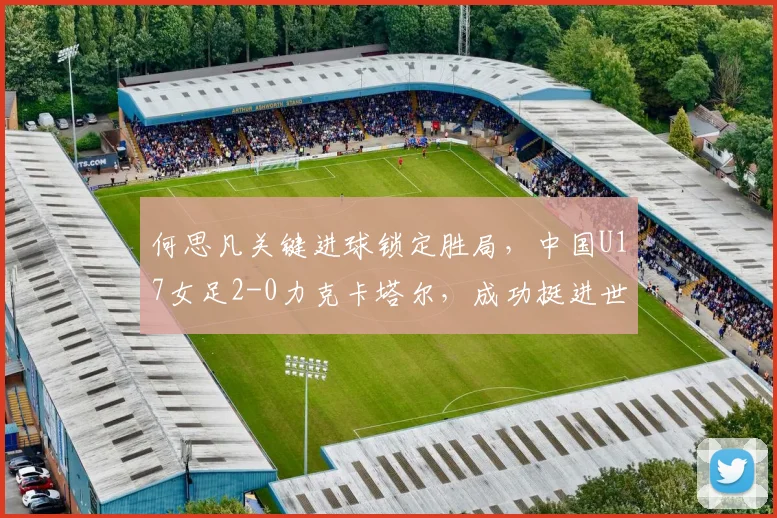 何思凡关键进球锁定胜局，中国U17女足2-0力克卡塔尔，成功挺进世少赛