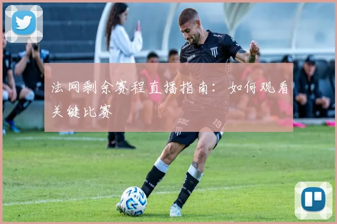 法网剩余赛程直播指南：如何观看关键比赛