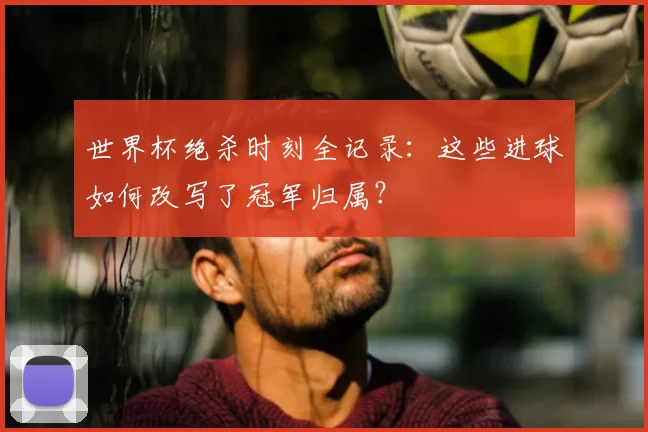 世界杯绝杀时刻全记录：这些进球如何改写了冠军归属？