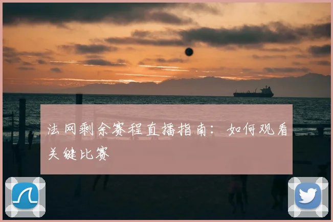 法网剩余赛程直播指南：如何观看关键比赛