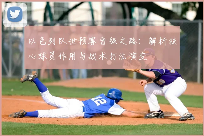 以色列队世预赛晋级之路：解析核心球员作用与战术打法演变