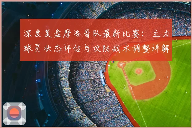 深度复盘摩洛哥队最新比赛：主力球员状态评估与攻防战术调整详解