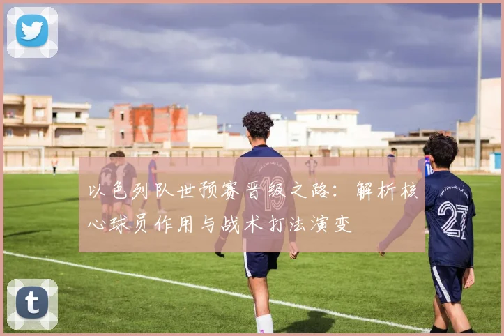 以色列队世预赛晋级之路：解析核心球员作用与战术打法演变