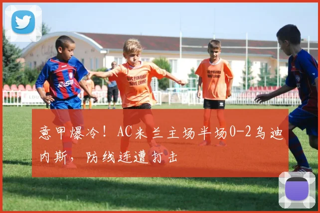 意甲爆冷！AC米兰主场半场0-2乌迪内斯，防线连遭打击