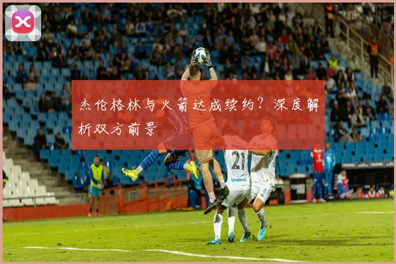 杰伦格林与火箭达成续约？深度解析双方前景