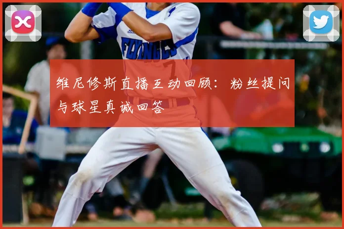 维尼修斯直播互动回顾：粉丝提问与球星真诚回答