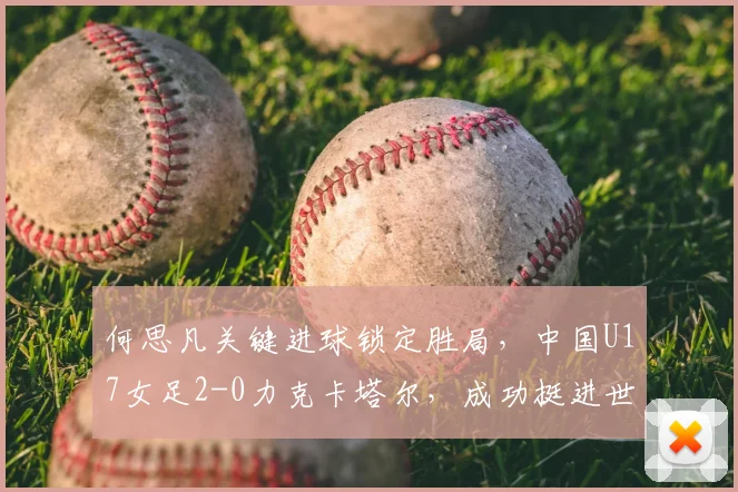 何思凡关键进球锁定胜局，中国U17女足2-0力克卡塔尔，成功挺进世少赛