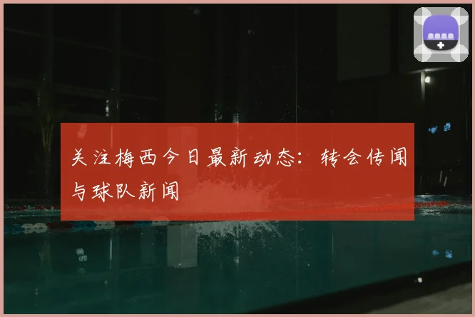关注梅西今日最新动态：转会传闻与球队新闻